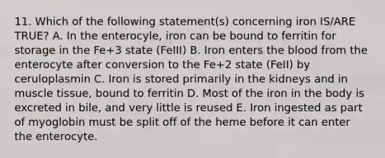 11. Which of the following statement(s) concerning iron IS/ARE TRUE? A. In the enterocyle, iron can be bound to ferritin for storage in the Fe+3 state (FeIII) B. Iron enters the blood from the enterocyte after conversion to the Fe+2 state (FeII) by ceruloplasmin C. Iron is stored primarily in the kidneys and in muscle tissue, bound to ferritin D. Most of the iron in the body is excreted in bile, and very little is reused E. Iron ingested as part of myoglobin must be split off of the heme before it can enter the enterocyte.