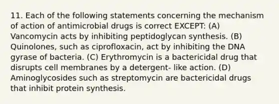 11. Each of the following statements concerning the mechanism of action of antimicrobial drugs is correct EXCEPT: (A) Vancomycin acts by inhibiting peptidoglycan synthesis. (B) Quinolones, such as ciprofloxacin, act by inhibiting the DNA gyrase of bacteria. (C) Erythromycin is a bactericidal drug that disrupts cell membranes by a detergent- like action. (D) Aminoglycosides such as streptomycin are bactericidal drugs that inhibit protein synthesis.