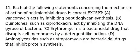 11. Each of the following statements concerning the mechanism of action of antimicrobial drugs is correct EXCEPT: (A) Vancomycin acts by inhibiting peptidoglycan synthesis. (B) Quinolones, such as ciprofloxacin, act by inhibiting the DNA gyrase of bacteria. (C) Erythromycin is a bactericidal drug that disrupts cell membranes by a detergent like action. (D) Aminoglycosides such as streptomycin are bactericidal drugs that inhibit protein synthesis.