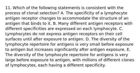 11. Which of the following statements is consistent with the process of clonal selection? A. The specificity of a lymphocyte antigen receptor changes to accommodate the structure of an antigen that binds to it. B. Many different antigen receptors with different specificities are expressed on each lymphocyte. C. Lymphocytes do not express antigen receptors on their cell surfaces until after exposure to antigen. D. The diversity of the lymphocyte repertoire for antigens is very small before exposure to antigen but increases significantly after antigen exposure. E. The diversity of the lymphocyte repertoire for antigens is very large before exposure to antigen, with millions of different clones of lymphocytes, each having a different specificity.