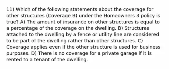 11) Which of the following statements about the coverage for other structures (Coverage B) under the Homeowners 3 policy is true? A) The amount of insurance on other structures is equal to a percentage of the coverage on the dwelling. B) Structures attached to the dwelling by a fence or utility line are considered to be part of the dwelling rather than other structures. C) Coverage applies even if the other structure is used for business purposes. D) There is no coverage for a private garage if it is rented to a tenant of the dwelling.