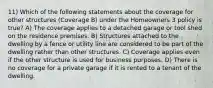 11) Which of the following statements about the coverage for other structures (Coverage B) under the Homeowners 3 policy is true? A) The coverage applies to a detached garage or tool shed on the residence premises. B) Structures attached to the dwelling by a fence or utility line are considered to be part of the dwelling rather than other structures. C) Coverage applies even if the other structure is used for business purposes. D) There is no coverage for a private garage if it is rented to a tenant of the dwelling.