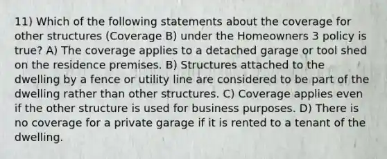 11) Which of the following statements about the coverage for other structures (Coverage B) under the Homeowners 3 policy is true? A) The coverage applies to a detached garage or tool shed on the residence premises. B) Structures attached to the dwelling by a fence or utility line are considered to be part of the dwelling rather than other structures. C) Coverage applies even if the other structure is used for business purposes. D) There is no coverage for a private garage if it is rented to a tenant of the dwelling.