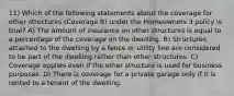 11) Which of the following statements about the coverage for other structures (Coverage B) under the Homeowners 3 policy is true? A) The amount of insurance on other structures is equal to a percentage of the coverage on the dwelling. B) Structures attached to the dwelling by a fence or utility line are considered to be part of the dwelling rather than other structures. C) Coverage applies even if the other structure is used for business purposes. D) There is coverage for a private garage only if it is rented to a tenant of the dwelling.