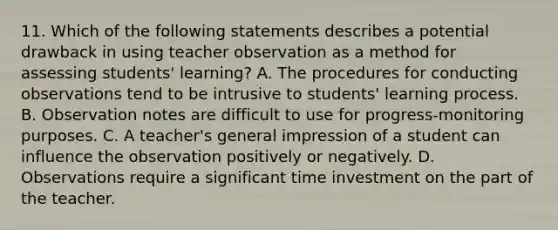 11. Which of the following statements describes a potential drawback in using teacher observation as a method for assessing students' learning? A. The procedures for conducting observations tend to be intrusive to students' learning process. B. Observation notes are difficult to use for progress-monitoring purposes. C. A teacher's general impression of a student can influence the observation positively or negatively. D. Observations require a significant time investment on the part of the teacher.