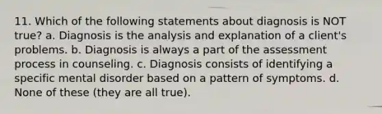 11. Which of the following statements about diagnosis is NOT true? a. Diagnosis is the analysis and explanation of a client's problems. b. Diagnosis is always a part of the assessment process in counseling. c. Diagnosis consists of identifying a specific mental disorder based on a pattern of symptoms. d. None of these (they are all true).