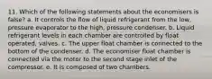 11. Which of the following statements about the economisers is false? a. It controls the flow of liquid refrigerant from the low, pressure evaporator to the high, pressure condenser. b. Liquid refrigerant levels in each chamber are controlled by float operated, valves. c. The upper float chamber is connected to the bottom of the condenser. d. The economiser float chamber is connected via the motor to the second stage inlet of the compressor. e. It is composed of two chambers.