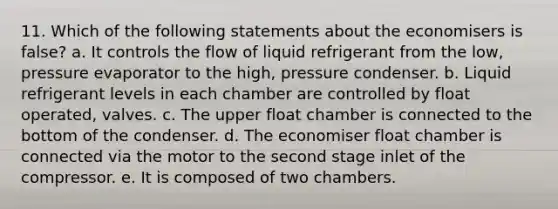 11. Which of the following statements about the economisers is false? a. It controls the flow of liquid refrigerant from the low, pressure evaporator to the high, pressure condenser. b. Liquid refrigerant levels in each chamber are controlled by float operated, valves. c. The upper float chamber is connected to the bottom of the condenser. d. The economiser float chamber is connected via the motor to the second stage inlet of the compressor. e. It is composed of two chambers.