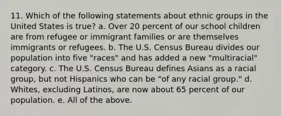 11. Which of the following statements about ethnic groups in the United States is true? a. Over 20 percent of our school children are from refugee or immigrant families or are themselves immigrants or refugees. b. The U.S. Census Bureau divides our population into five "races" and has added a new "multiracial" category. c. The U.S. Census Bureau defines Asians as a racial group, but not Hispanics who can be "of any racial group." d. Whites, excluding Latinos, are now about 65 percent of our population. e. All of the above.