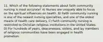 11. Which of the following statements about faith community nursing is most accurate? A) Nurses are uniquely able to focus on the spiritual influences on health. B) Faith community nursing is one of the newest nursing specialties, and one of the oldest means of health care delivery. C) Faith community nursing is restricted to Christian religious institutions in the United States. D) For hundreds of years, deaconesses, sisters, and lay members of religious communities have been engaged in health promotion.