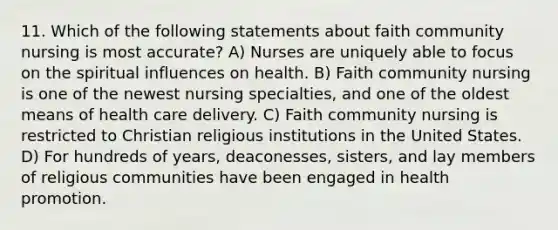 11. Which of the following statements about faith community nursing is most accurate? A) Nurses are uniquely able to focus on the spiritual influences on health. B) Faith community nursing is one of the newest nursing specialties, and one of the oldest means of health care delivery. C) Faith community nursing is restricted to Christian religious institutions in the United States. D) For hundreds of years, deaconesses, sisters, and lay members of religious communities have been engaged in health promotion.