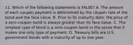 11. Which of the following statements is FALSE? A. The amount of each coupon payment is determined by the coupon rate of the bond and the face value. B. Prior to its maturity date, the price of a zero-coupon bond is always greater than its face value. C. The simplest type of bond is a zero-coupon bond in the sense that it makes one only type of payment. D. Treasury bills are U.S. government bonds with a maturity of up to one year.