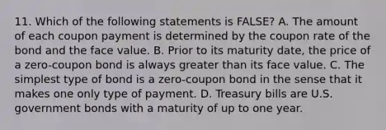 11. Which of the following statements is FALSE? A. The amount of each coupon payment is determined by the coupon rate of the bond and the face value. B. Prior to its maturity date, the price of a zero-coupon bond is always greater than its face value. C. The simplest type of bond is a zero-coupon bond in the sense that it makes one only type of payment. D. Treasury bills are U.S. government bonds with a maturity of up to one year.