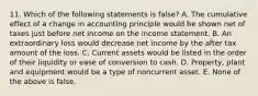 11. Which of the following statements is false? A. The cumulative effect of a change in accounting principle would be shown net of taxes just before net income on the income statement. B. An extraordinary loss would decrease net income by the after tax amount of the loss. C. Current assets would be listed in the order of their liquidity or ease of conversion to cash. D. Property, plant and equipment would be a type of noncurrent asset. E. None of the above is false.