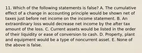 11. Which of the following statements is false? A. The cumulative effect of a change in accounting principle would be shown net of taxes just before net income on the <a href='https://www.questionai.com/knowledge/kCPMsnOwdm-income-statement' class='anchor-knowledge'>income statement</a>. B. An extraordinary loss would decrease net income by the after tax amount of the loss. C. Current assets would be listed in the order of their liquidity or ease of conversion to cash. D. Property, plant and equipment would be a type of noncurrent asset. E. None of the above is false.