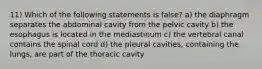 11) Which of the following statements is false? a) the diaphragm separates the abdominal cavity from the pelvic cavity b) the esophagus is located in the mediastinum c) the vertebral canal contains the spinal cord d) the pleural cavities, containing the lungs, are part of the thoracic cavity