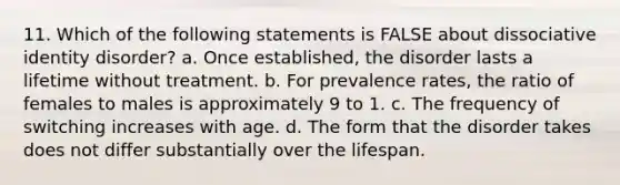 11. Which of the following statements is FALSE about dissociative identity disorder? a. Once established, the disorder lasts a lifetime without treatment. b. For prevalence rates, the ratio of females to males is approximately 9 to 1. c. The frequency of switching increases with age. d. ​The form that the disorder takes does not differ substantially over the lifespan.