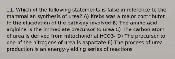 11. Which of the following statements is false in reference to the mammalian synthesis of urea? A) Krebs was a major contributor to the elucidation of the pathway involved B) The amino acid arginine is the immediate precursor to urea C) The carbon atom of urea is derived from mitochondrial HCO3- D) The precursor to one of the nitrogens of urea is aspartate E) The process of urea production is an energy-yielding series of reactions