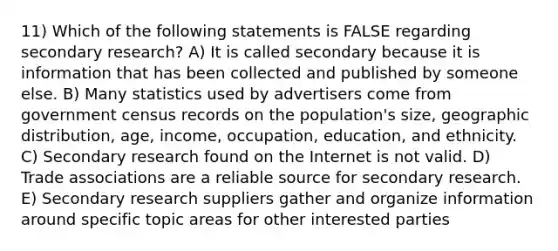 11) Which of the following statements is FALSE regarding secondary research? A) It is called secondary because it is information that has been collected and published by someone else. B) Many statistics used by advertisers come from government census records on the population's size, geographic distribution, age, income, occupation, education, and ethnicity. C) Secondary research found on the Internet is not valid. D) Trade associations are a reliable source for secondary research. E) Secondary research suppliers gather and organize information around specific topic areas for other interested parties