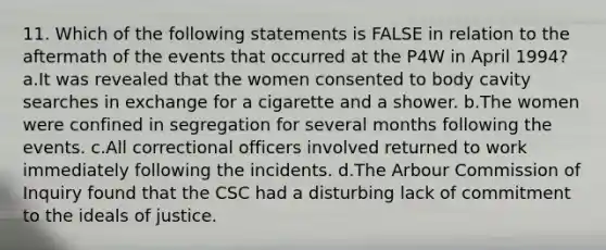 11. Which of the following statements is FALSE in relation to the aftermath of the events that occurred at the P4W in April 1994? a.It was revealed that the women consented to body cavity searches in exchange for a cigarette and a shower. b.The women were confined in segregation for several months following the events. c.All correctional officers involved returned to work immediately following the incidents. d.The Arbour Commission of Inquiry found that the CSC had a disturbing lack of commitment to the ideals of justice.