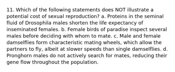 11. Which of the following statements does NOT illustrate a potential cost of sexual reproduction? a. Proteins in the seminal fluid of Drosophila males shorten the life expectancy of inseminated females. b. Female birds of paradise inspect several males before deciding with whom to mate. c. Male and female damselflies form characteristic mating wheels, which allow the partners to fly, albeit at slower speeds than single damselflies. d. Pronghorn males do not actively search for mates, reducing their gene flow throughout the population.