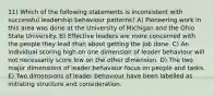 11) Which of the following statements is inconsistent with successful leadership behaviour patterns? A) Pioneering work in this area was done at the University of Michigan and the Ohio State University. B) Effective leaders are more concerned with the people they lead than about getting the job done. C) An individual scoring high on one dimension of leader behaviour will not necessarily score low on the other dimension. D) The two major dimensions of leader behaviour focus on people and tasks. E) Two dimensions of leader behaviour have been labelled as initiating structure and consideration.