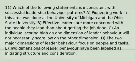 11) Which of the following statements is inconsistent with successful leadership behaviour patterns? A) Pioneering work in this area was done at the University of Michigan and the Ohio State University. B) Effective leaders are more concerned with the people they lead than about getting the job done. C) An individual scoring high on one dimension of leader behaviour will not necessarily score low on the other dimension. D) The two major dimensions of leader behaviour focus on people and tasks. E) Two dimensions of leader behaviour have been labelled as initiating structure and consideration.