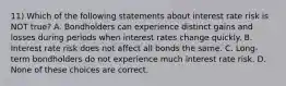 11) Which of the following statements about interest rate risk is NOT true? A. Bondholders can experience distinct gains and losses during periods when interest rates change quickly. B. Interest rate risk does not affect all bonds the same. C. Long-term bondholders do not experience much interest rate risk. D. None of these choices are correct.