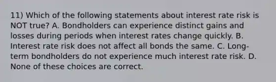 11) Which of the following statements about interest rate risk is NOT true? A. Bondholders can experience distinct gains and losses during periods when interest rates change quickly. B. Interest rate risk does not affect all bonds the same. C. Long-term bondholders do not experience much interest rate risk. D. None of these choices are correct.