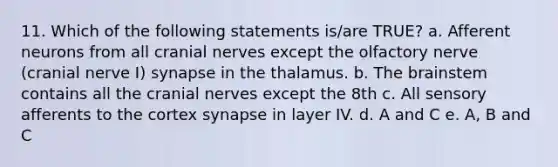 11. Which of the following statements is/are TRUE? a. Afferent neurons from all cranial nerves except the olfactory nerve (cranial nerve I) synapse in the thalamus. b. The brainstem contains all the cranial nerves except the 8th c. All sensory afferents to the cortex synapse in layer IV. d. A and C e. A, B and C