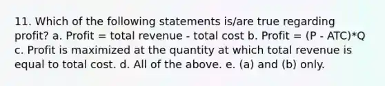 11. Which of the following statements is/are true regarding profit? a. Profit = total revenue - total cost b. Profit = (P - ATC)*Q c. Profit is maximized at the quantity at which total revenue is equal to total cost. d. All of the above. e. (a) and (b) only.