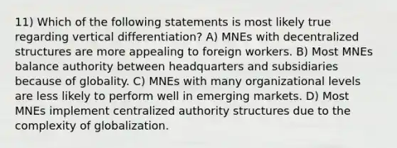 11) Which of the following statements is most likely true regarding vertical differentiation? A) MNEs with decentralized structures are more appealing to foreign workers. B) Most MNEs balance authority between headquarters and subsidiaries because of globality. C) MNEs with many organizational levels are less likely to perform well in emerging markets. D) Most MNEs implement centralized authority structures due to the complexity of globalization.