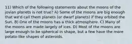 11) Which of the following statements about the moons of the jovian planets is not true? A) Some of the moons are big enough that we'd call them planets (or dwarf planets) if they orbited the Sun. B) One of the moons has a thick atmosphere. C) Many of the moons are made largely of ices. D) Most of the moons are large enough to be spherical in shape, but a few have the more potato-like shapes of asteroids.