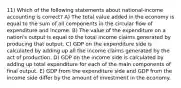 11) Which of the following statements about national-income accounting is correct? A) The total value added in the economy is equal to the sum of all components in the circular flow of expenditure and income. B) The value of the expenditure on a nation's output is equal to the total income claims generated by producing that output. C) GDP on the expenditure side is calculated by adding up all the income claims generated by the act of production. D) GDP on the income side is calculated by adding up total expenditure for each of the main components of final output. E) GDP from the expenditure side and GDP from the income side differ by the amount of investment in the economy.