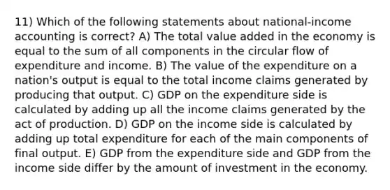 11) Which of the following statements about national-income accounting is correct? A) The total value added in the economy is equal to the sum of all components in the circular flow of expenditure and income. B) The value of the expenditure on a nation's output is equal to the total income claims generated by producing that output. C) GDP on the expenditure side is calculated by adding up all the income claims generated by the act of production. D) GDP on the income side is calculated by adding up total expenditure for each of the main components of final output. E) GDP from the expenditure side and GDP from the income side differ by the amount of investment in the economy.