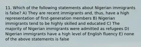 11. Which of the following statements about Nigerian immigrants is false? A) They are recent immigrants and, thus, have a high representation of first-generation members B) Nigerian immigrants tend to be highly skilled and educated C) The majority of Nigerian immigrants were admitted as refugees D) Nigerian immigrants have a high level of English fluency E) none of the above statements is false