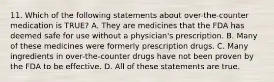 11. Which of the following statements about over-the-counter medication is TRUE? A. They are medicines that the FDA has deemed safe for use without a physician's prescription. B. Many of these medicines were formerly prescription drugs. C. Many ingredients in over-the-counter drugs have not been proven by the FDA to be effective. D. All of these statements are true.