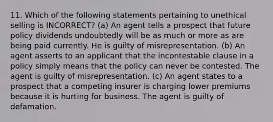 11. Which of the following statements pertaining to unethical selling is INCORRECT? (a) An agent tells a prospect that future policy dividends undoubtedly will be as much or more as are being paid currently. He is guilty of misrepresentation. (b) An agent asserts to an applicant that the incontestable clause in a policy simply means that the policy can never be contested. The agent is guilty of misrepresentation. (c) An agent states to a prospect that a competing insurer is charging lower premiums because it is hurting for business. The agent is guilty of defamation.