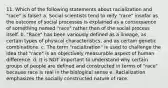 11. Which of the following statements about racialization and "race" is false? a. Social scientists tend to reify "race" insofar as the outcome of social processes is explained as a consequence of something named "race" rather than of the social process itself. b. "Race" has been variously defined as a lineage, as certain types of physical characteristics, and as certain genetic combinations. c. The term "racialization" is used to challenge the idea that "race" is an objectively measurable aspect of human difference. d. It is NOT important to understand why certain groups of people are defined and constructed in terms of "race" because race is real in the biological sense e. Racialization emphasizes the socially constructed nature of race.