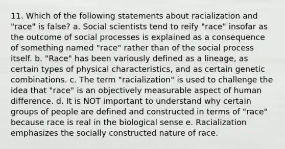 11. Which of the following statements about racialization and "race" is false? a. Social scientists tend to reify "race" insofar as the outcome of social processes is explained as a consequence of something named "race" rather than of the social process itself. b. "Race" has been variously defined as a lineage, as certain types of physical characteristics, and as certain genetic combinations. c. The term "racialization" is used to challenge the idea that "race" is an objectively measurable aspect of human difference. d. It is NOT important to understand why certain groups of people are defined and constructed in terms of "race" because race is real in the biological sense e. Racialization emphasizes the socially constructed nature of race.