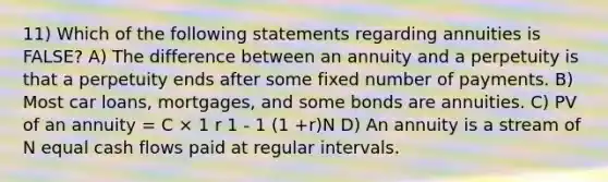 11) Which of the following statements regarding annuities is FALSE? A) The difference between an annuity and a perpetuity is that a perpetuity ends after some fixed number of payments. B) Most car loans, mortgages, and some bonds are annuities. C) PV of an annuity = C × 1 r 1 - 1 (1 +r)N D) An annuity is a stream of N equal cash flows paid at regular intervals.