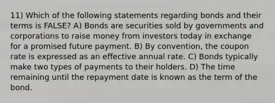 11) Which of the following statements regarding bonds and their terms is FALSE? A) Bonds are securities sold by governments and corporations to raise money from investors today in exchange for a promised future payment. B) By convention, the coupon rate is expressed as an effective annual rate. C) Bonds typically make two types of payments to their holders. D) The time remaining until the repayment date is known as the term of the bond.