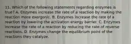 11. Which of the following statements regarding enzymes is true? A. Enzymes increase the rate of a reaction by making the reaction more exergonic. B. Enzymes increase the rate of a reaction by lowering the activation energy barrier. C. Enzymes increase the rate of a reaction by reducing the rate of reverse reactions. D. Enzymes change the equilibrium point of the reactions they catalyze.