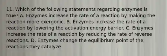 11. Which of the following statements regarding enzymes is true? A. Enzymes increase the rate of a reaction by making the reaction more exergonic. B. Enzymes increase the rate of a reaction by lowering the activation energy barrier. C. Enzymes increase the rate of a reaction by reducing the rate of reverse reactions. D. Enzymes change the equilibrium point of the reactions they catalyze.