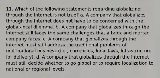 11. Which of the following statements regarding globalizing through the Internet is not true? a. A company that globalizes through the Internet does not have to be concerned with the global-local dilemma. b. A company that globalizes through the Internet still faces the same challenges that a brick and mortar company faces. c. A company that globalizes through the internet must still address the traditional problems of multinational business (i.e., currencies, local laws, infrastructure for delivery). d. A company that globalizes through the Internet must still decide whether to go global or to require localization to national or regional levels.