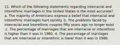 11. Which of the following statements regarding interracial and interethnic marriages in the United States is the most accurate? a. The majority of Americans express a belief that interracial and interethnic marriages hurt society. b. The problems faced by interracial and interethnic couples fifty years ago no longer exist .c. The percentage of marriages that are interracial or interethnic is higher than it was in 1980. d. The percentage of marriages that are interracial or interethnic is lower than it was in 1980.