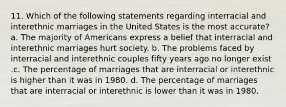 11. Which of the following statements regarding interracial and interethnic marriages in the United States is the most accurate? a. The majority of Americans express a belief that interracial and interethnic marriages hurt society. b. The problems faced by interracial and interethnic couples fifty years ago no longer exist .c. The percentage of marriages that are interracial or interethnic is higher than it was in 1980. d. The percentage of marriages that are interracial or interethnic is lower than it was in 1980.