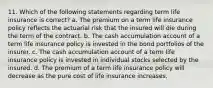 11. Which of the following statements regarding term life insurance is correct? a. The premium on a term life insurance policy reflects the actuarial risk that the insured will die during the term of the contract. b. The cash accumulation account of a term life insurance policy is invested in the bond portfolios of the insurer. c. The cash accumulation account of a term life insurance policy is invested in individual stocks selected by the insured. d. The premium of a term life insurance policy will decrease as the pure cost of life insurance increases.