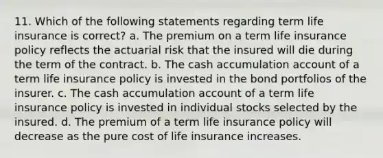 11. Which of the following statements regarding term life insurance is correct? a. The premium on a term life insurance policy reflects the actuarial risk that the insured will die during the term of the contract. b. The cash accumulation account of a term life insurance policy is invested in the bond portfolios of the insurer. c. The cash accumulation account of a term life insurance policy is invested in individual stocks selected by the insured. d. The premium of a term life insurance policy will decrease as the pure cost of life insurance increases.