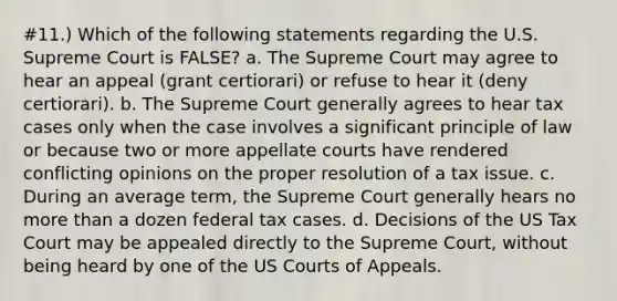 #11.) Which of the following statements regarding the U.S. Supreme Court is FALSE? a. The Supreme Court may agree to hear an appeal (grant certiorari) or refuse to hear it (deny certiorari). b. The Supreme Court generally agrees to hear tax cases only when the case involves a significant principle of law or because two or more appellate courts have rendered conflicting opinions on the proper resolution of a tax issue. c. During an average term, the Supreme Court generally hears no more than a dozen federal tax cases. d. Decisions of the US Tax Court may be appealed directly to the Supreme Court, without being heard by one of the US Courts of Appeals.